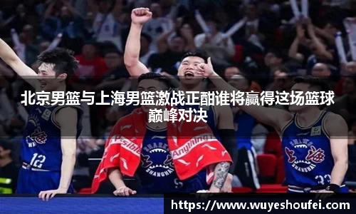 北京男篮与上海男篮激战正酣谁将赢得这场篮球巅峰对决